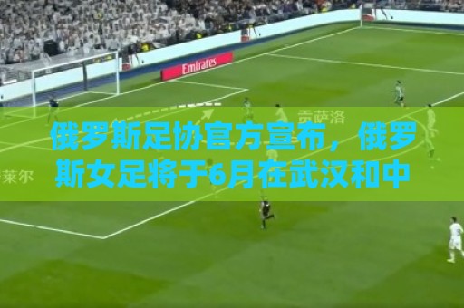 瑞士超买球网站两步验证支持-世界杯附买球网专属顾问:俄罗斯足协官方宣布,俄罗斯女足将于6月在武汉和中国女足热身 瑞士超买球网站两步验证支持-世界杯附买球网专属顾问:俄罗斯足协官方宣布,俄罗斯女足将于6月在武汉和中国女足热身