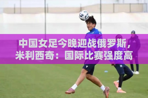 荷甲下球网多种支付方式-下注赔率实时更新:中国女足今晚迎战俄罗斯,米利西奇:国际比赛强度高于国内联赛 荷甲下球网多种支付方式-下注赔率实时更新:中国女足今晚迎战俄罗斯,米利西奇:国际比赛强度高于国内联赛