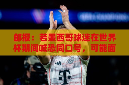 法甲密码强度检测-世界杯让球网主场优势统计与深度解析:邮报：若墨西哥球迷在世界杯期间喊恐同口号，可能面临FIFA处罚