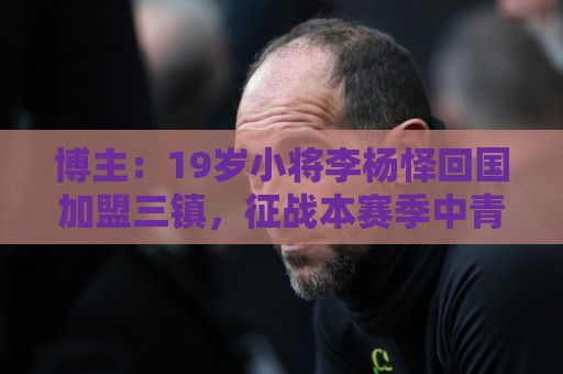 博主：19岁小将李杨怿回国加盟三镇，征战本赛季中青赛U20组