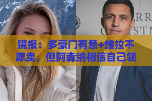 镜报：多豪门有意+维拉不愿卖，但阿森纳相信自己领跑罗杰斯争夺
