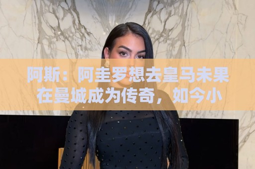 阿斯：阿圭罗想去皇马未果 在曼城成为传奇，如今小蜘蛛处境相似