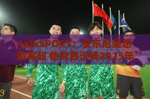 最新押注网试玩-下球字体大小调整:talkSPORT：安东尼奥想回英超 他对西汉姆2025年夏不续约感到失望