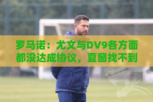 罗马诺:尤文与DV9各方面都没达成协议,夏窗找不到下家可能回来 罗马诺:尤文与DV9各方面都没达成协议,夏窗找不到下家可能回来