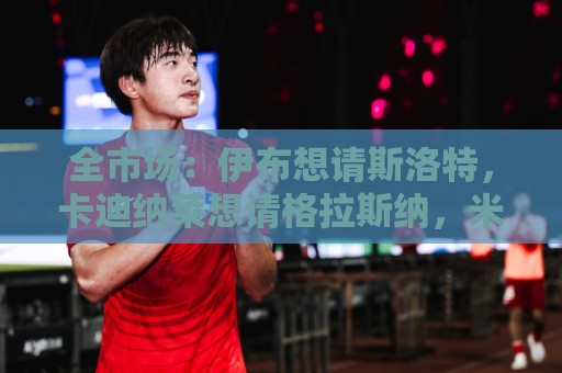 全市场：伊布想请斯洛特，卡迪纳莱想请格拉斯纳，米兰选帅陷僵局