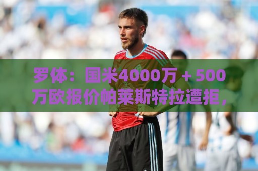 罗体：国米4000万＋500万欧报价帕莱斯特拉遭拒，曼城纽卡也有意
