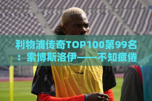 利物浦传奇TOP100第99名:索博斯洛伊——不知疲倦的全能重炮手 利物浦传奇TOP100第99名:索博斯洛伊——不知疲倦的全能重炮手