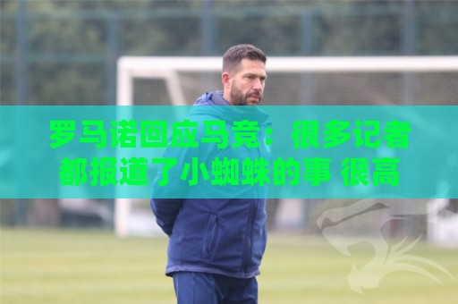 罗马诺回应马竞：很多记者都报道了小蜘蛛的事 很高兴他们关注我