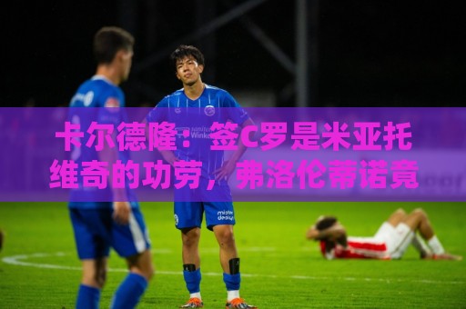 卡尔德隆：签C罗是米亚托维奇的功劳，弗洛伦蒂诺竟有脸算给自己