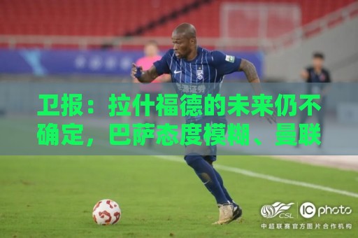 卫报：拉什福德的未来仍不确定，巴萨态度模糊、曼联要价2600万镑