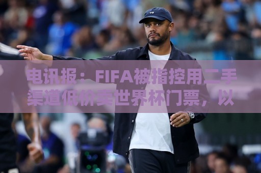 电讯报:FIFA被指控用二手渠道低价卖世界杯门票,以避免退差价 电讯报:FIFA被指控用二手渠道低价卖世界杯门票,以避免退差价