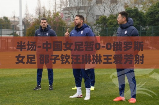 半场-中国女足暂0-0俄罗斯女足 邵子钦汪琳琳王爱芳射门打高