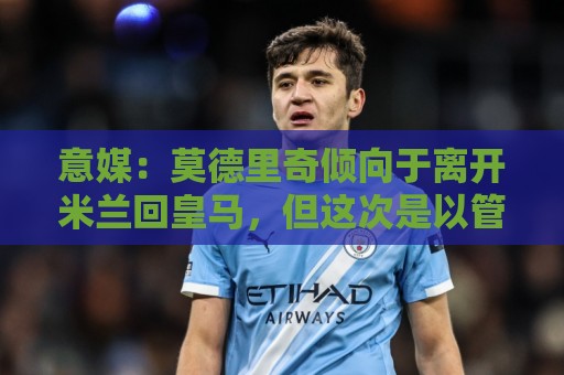 意媒:莫德里奇倾向于离开米兰回皇马,但这次是以管理层身份回归 意媒:莫德里奇倾向于离开米兰回皇马,但这次是以管理层身份回归