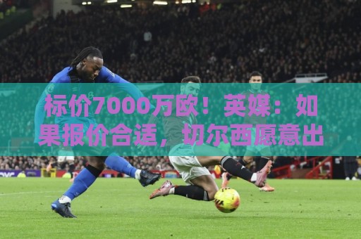 正版2026世界杯买球网盘口-世界杯压球:标价7000万欧！英媒：如果报价合适，切尔西愿意出售库库雷利亚