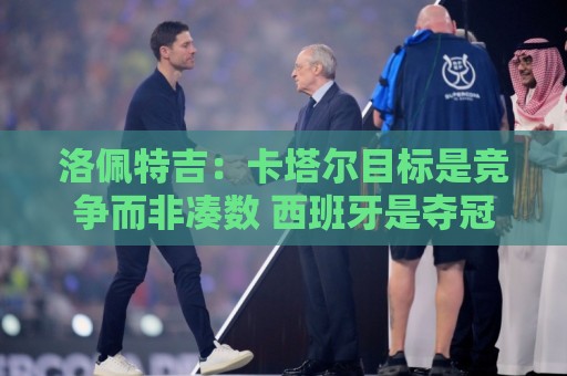 世预赛体育直播回放高清比赛直播网:洛佩特吉:卡塔尔目标是竞争而非凑数 西班牙是夺冠热门之一 世预赛体育直播回放高清比赛直播网:洛佩特吉:卡塔尔目标是竞争而非凑数 西班牙是夺冠热门之一