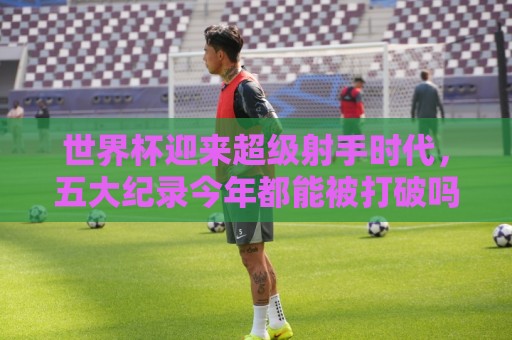世界杯压球直播比分免费高清观看直播:世界杯迎来超级射手时代，五大纪录今年都能被打破吗？