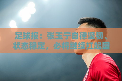 正版丹麦超世界杯下注网官网-世界杯下注:足球报：张玉宁自律坚韧、状态稳定，必将继续扛起国足锋线大旗
