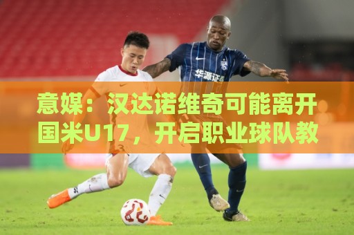 买球赛网视频直播网站:意媒：汉达诺维奇可能离开国米U17，开启职业球队教练生涯