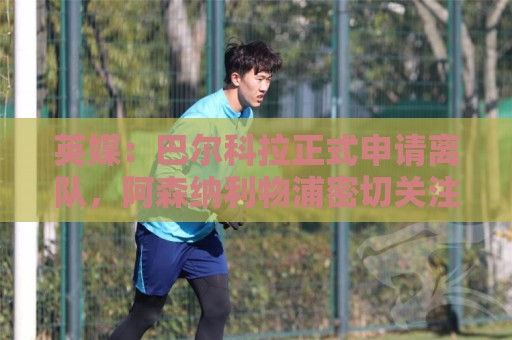 世预赛足球压球视频直播网站:英媒：巴尔科拉正式申请离队，阿森纳利物浦密切关注其动向