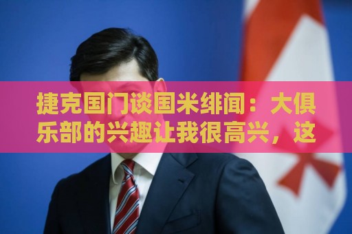 世界杯足球进球无插件在线直播网:捷克国门谈国米绯闻：大俱乐部的兴趣让我很高兴，这是对我的奖励