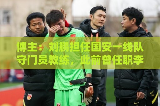 世界杯压球直播网无插件在线直播网:博主:刘鹏担任国安一线队守门员教练,此前曾任职李金羽教练团队 世界杯压球直播网无插件在线直播网:博主:刘鹏担任国安一线队守门员教练,此前曾任职李金羽教练团队