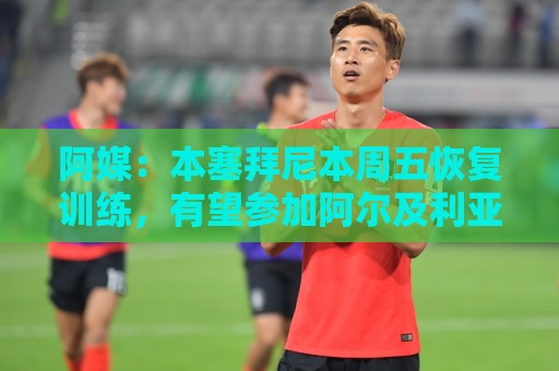 ROR体球网无插件在线直播网:阿媒:本塞拜尼本周五恢复训练,有望参加阿尔及利亚vs阿根廷 ROR体球网无插件在线直播网:阿媒:本塞拜尼本周五恢复训练,有望参加阿尔及利亚vs阿根廷