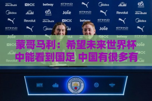 世预赛堵球站直播官网观看入口:蒙哥马利：希望未来世界杯中能看到国足 中国有很多有天赋的球员