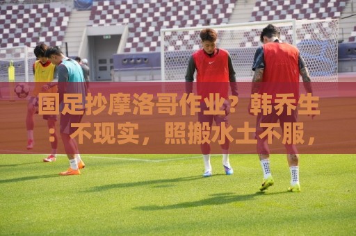 美加墨足球站视频直播网站:国足抄摩洛哥作业?韩乔生:不现实,照搬水土不服,足球没有捷径 美加墨足球站视频直播网站:国足抄摩洛哥作业?韩乔生:不现实,照搬水土不服,足球没有捷径
