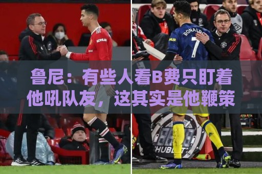 正版世界杯压球站评级-世界杯买球站多账户管理功能全解析:鲁尼：有些人看B费只盯着他吼队友，这其实是他鞭策队友的方式