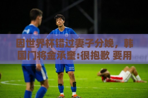 世界杯直播网直播官网观看入口:因世界杯错过妻子分娩,韩国门将金承奎:很抱歉 要用好成绩献给她 世界杯直播网直播官网观看入口:因世界杯错过妻子分娩,韩国门将金承奎:很抱歉 要用好成绩献给她